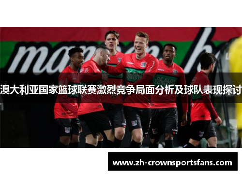 澳大利亚国家篮球联赛激烈竞争局面分析及球队表现探讨 澳大利亚国家篮球联赛激烈竞争局面分析及球队表现探讨